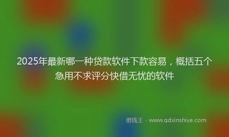 2025年最新哪一种贷款软件下款容易，概括五个急用不求评分快借无忧的软件
