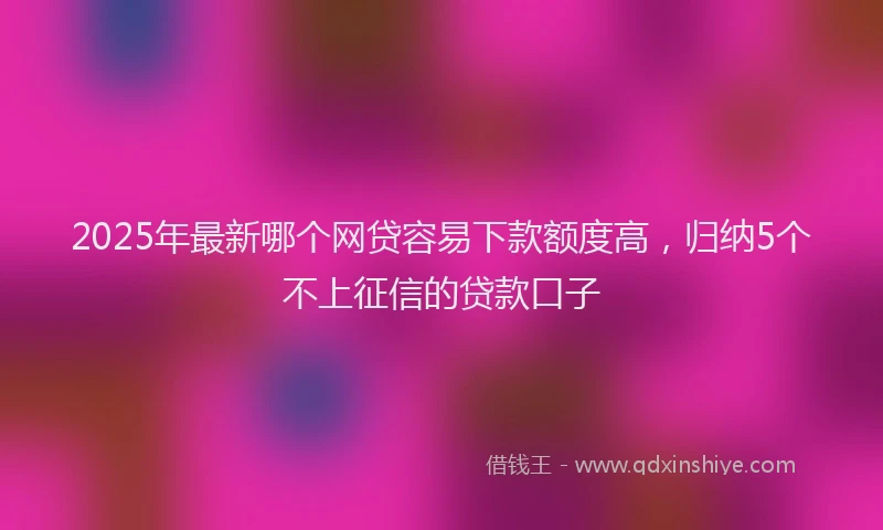 2025年最新哪个网贷容易下款额度高，归纳5个不上征信的贷款口子