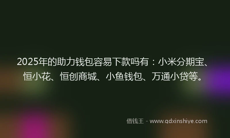 2025年的助力钱包容易下款吗有：小米分期宝、恒小花、恒创商城、小鱼钱包、万通小贷等。