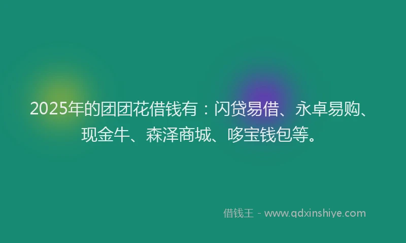 2025年的团团花借钱有：闪贷易借、永卓易购、现金牛、森泽商城、哆宝钱包等。