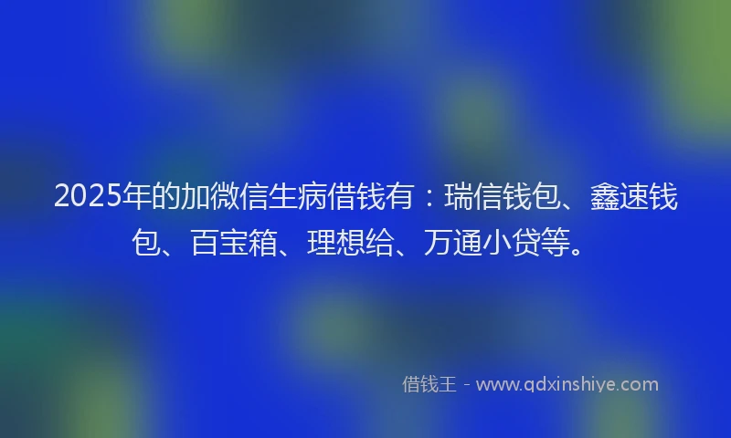2025年的加微信生病借钱有：瑞信钱包、鑫速钱包、百宝箱、理想给、万通小贷等。