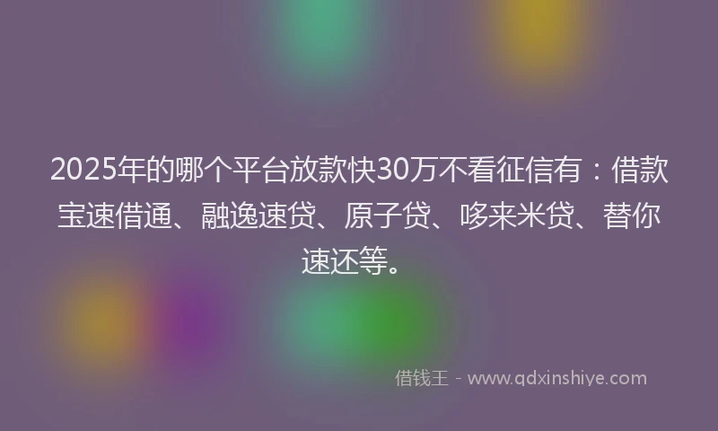 2025年的哪个平台放款快30万不看征信有：借款宝速借通、融逸速贷、原子贷、哆来米贷、替你速还等。