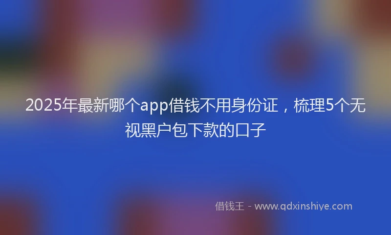 2025年最新哪个app借钱不用身份证，梳理5个无视黑户包下款的口子