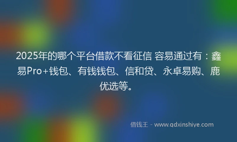 2025年的哪个平台借款不看征信 容易通过有：鑫易Pro+钱包、有钱钱包、信和贷、永卓易购、鹿优选等。