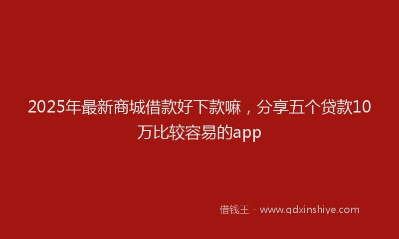 2025年最新商城借款好下款嘛，分享五个贷款10万比较容易的app