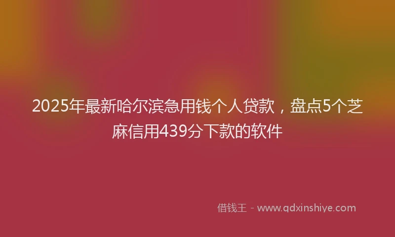 2025年最新哈尔滨急用钱个人贷款，盘点5个芝麻信用439分下款的软件