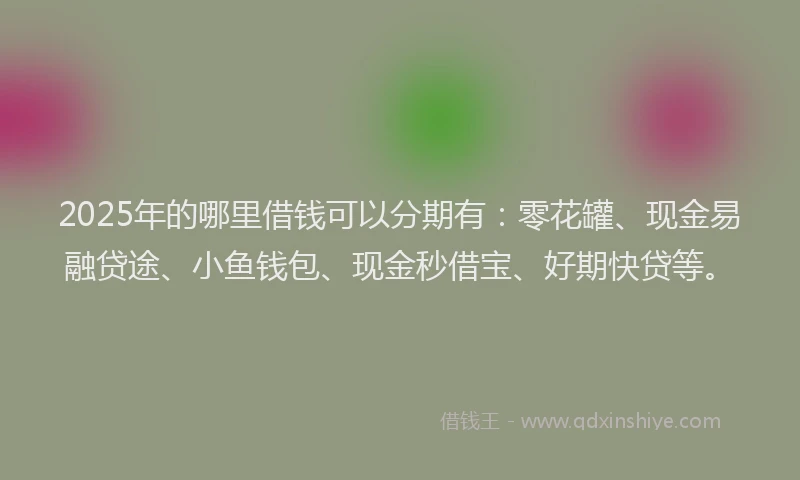 2025年的哪里借钱可以分期有：零花罐、现金易融贷途、小鱼钱包、现金秒借宝、好期快贷等。