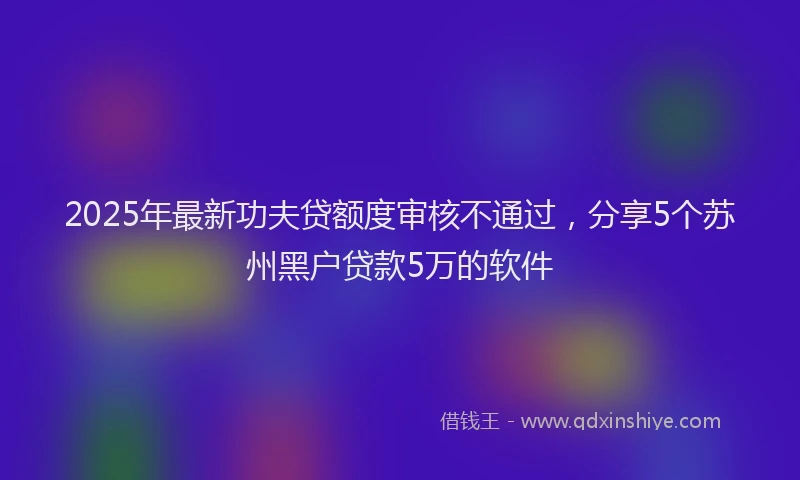 2025年最新功夫贷额度审核不通过，分享5个苏州黑户贷款5万的软件