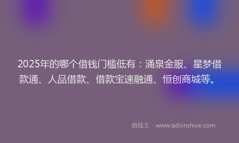 2025年的哪个借钱门槛低有：涌泉金服、星梦借款通、人品借款、借款宝速融通、恒创商城等。