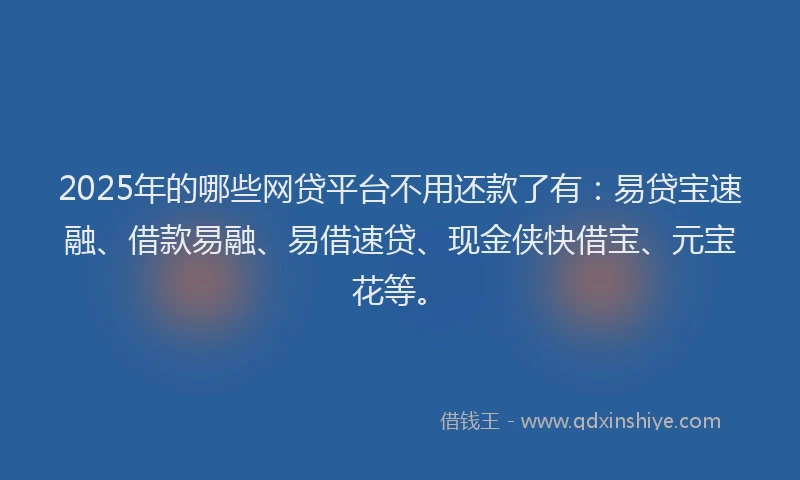 2025年的哪些网贷平台不用还款了有：易贷宝速融、借款易融、易借速贷、现金侠快借宝、元宝花等。