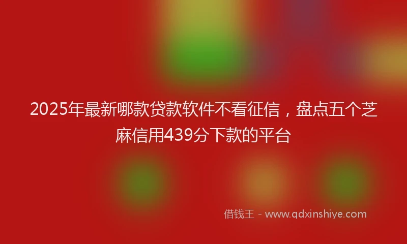 2025年最新哪款贷款软件不看征信，盘点五个芝麻信用439分下款的平台