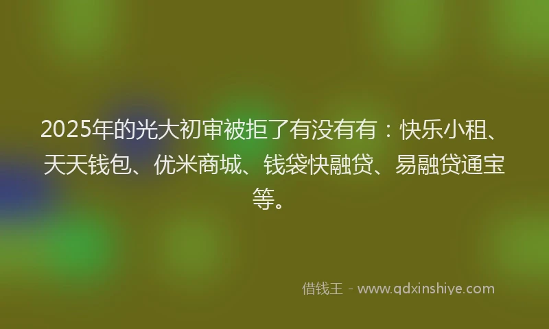 2025年的光大初审被拒了有没有有：快乐小租、天天钱包、优米商城、钱袋快融贷、易融贷通宝等。