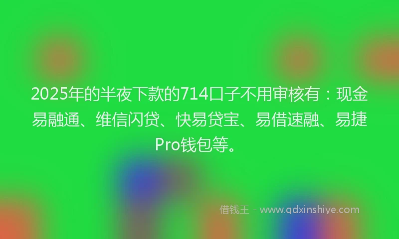 2025年的半夜下款的714口子不用审核有：现金易融通、维信闪贷、快易贷宝、易借速融、易捷Pro钱包等。