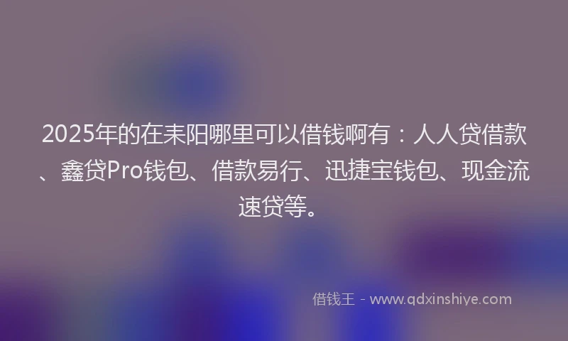 2025年的在耒阳哪里可以借钱啊有：人人贷借款、鑫贷Pro钱包、借款易行、迅捷宝钱包、现金流速贷等。