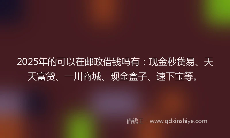 2025年的可以在邮政借钱吗有：现金秒贷易、天天富贷、一川商城、现金盒子、速下宝等。