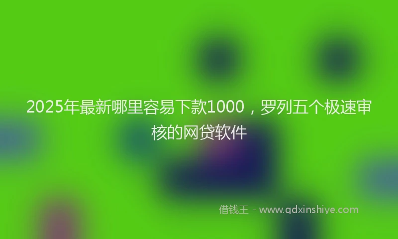 2025年最新哪里容易下款1000，罗列五个极速审核的网贷软件