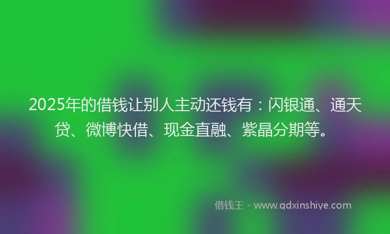 2025年的借钱让别人主动还钱有：闪银通、通天贷、微博快借、现金直融、紫晶分期等。
