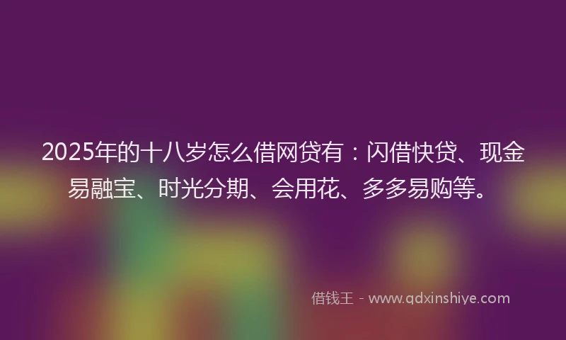 2025年的十八岁怎么借网贷有：闪借快贷、现金易融宝、时光分期、会用花、多多易购等。