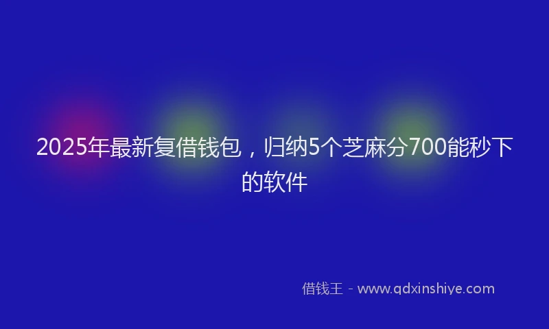 2025年最新复借钱包，归纳5个芝麻分700能秒下的软件