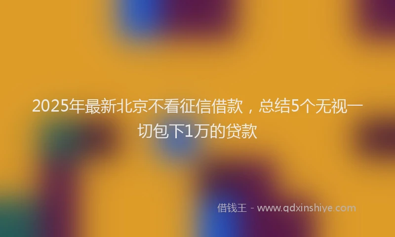 2025年最新北京不看征信借款，总结5个无视一切包下1万的贷款