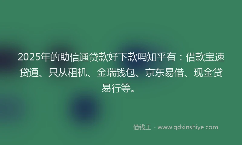 2025年的助信通贷款好下款吗知乎有：借款宝速贷通、只从租机、金瑞钱包、京东易借、现金贷易行等。