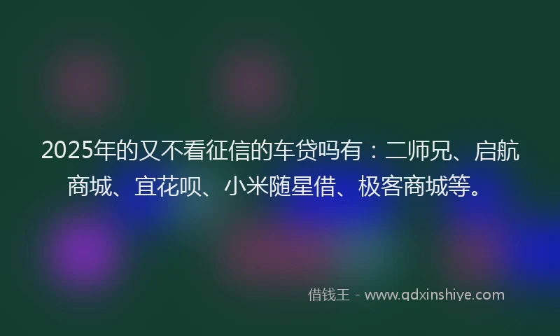 2025年的又不看征信的车贷吗有：二师兄、启航商城、宜花呗、小米随星借、极客商城等。
