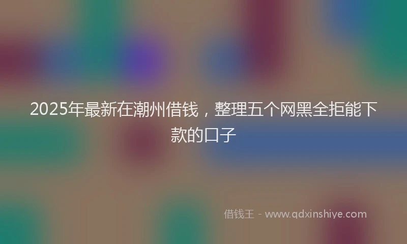 2025年最新在潮州借钱，整理五个网黑全拒能下款的口子