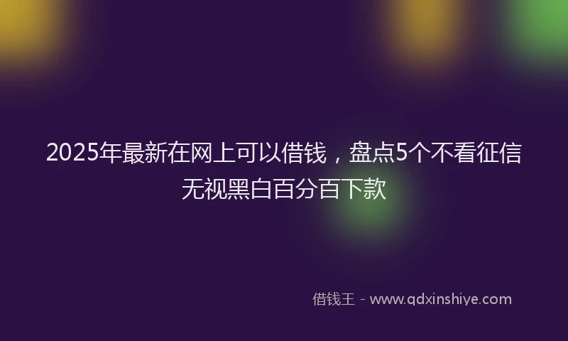 2025年最新在网上可以借钱，盘点5个不看征信无视黑白百分百下款