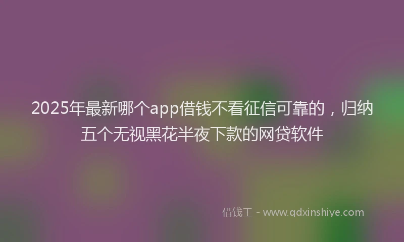 2025年最新哪个app借钱不看征信可靠的，归纳五个无视黑花半夜下款的网贷软件