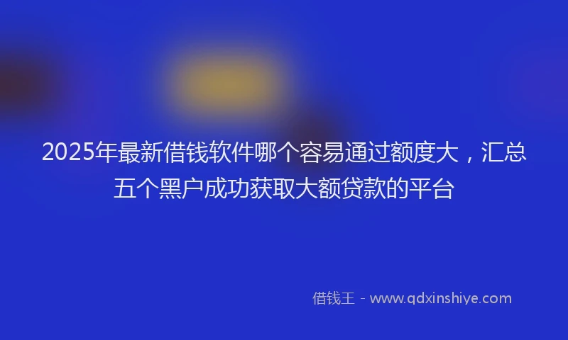 2025年最新借钱软件哪个容易通过额度大，汇总五个黑户成功获取大额贷款的平台