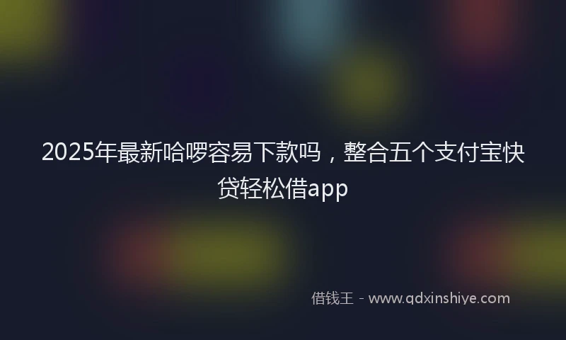 2025年最新哈啰容易下款吗，整合五个支付宝快贷轻松借app