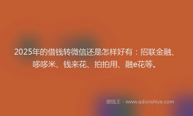 2025年的借钱转微信还是怎样好有：招联金融、哆哆米、钱来花、拍拍用、融e花等。