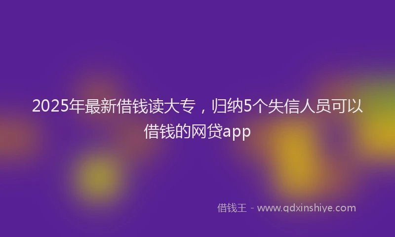 2025年最新借钱读大专，归纳5个失信人员可以借钱的网贷app