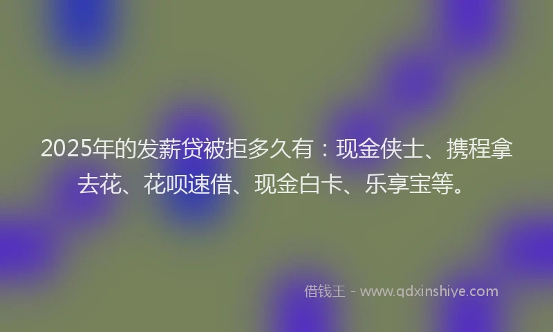 2025年的发薪贷被拒多久有：现金侠士、携程拿去花、花呗速借、现金白卡、乐享宝等。