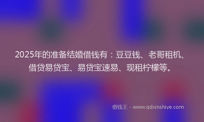 2025年的准备结婚借钱有：豆豆钱、老哥租机、借贷易贷宝、易贷宝速易、现租柠檬等。