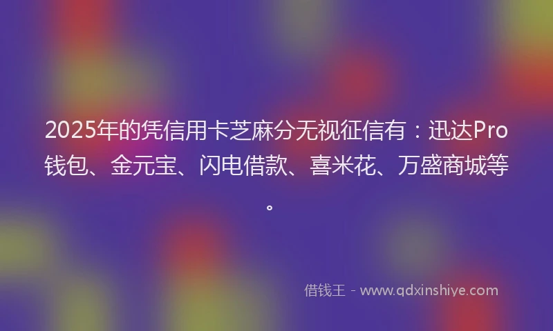 2025年的凭信用卡芝麻分无视征信有：迅达Pro钱包、金元宝、闪电借款、喜米花、万盛商城等。