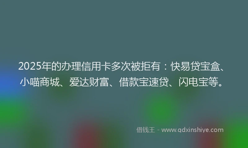 2025年的办理信用卡多次被拒有：快易贷宝盒、小喵商城、爱达财富、借款宝速贷、闪电宝等。