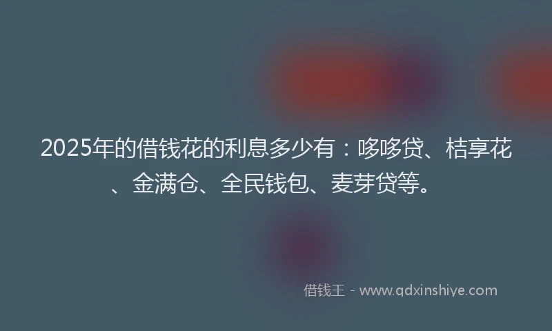 2025年的借钱花的利息多少有：哆哆贷、桔享花、金满仓、全民钱包、麦芽贷等。