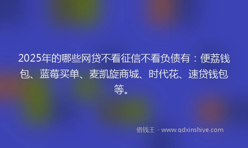 2025年的哪些网贷不看征信不看负债有：便荔钱包、蓝莓买单、麦凯旋商城、时代花、速贷钱包等。