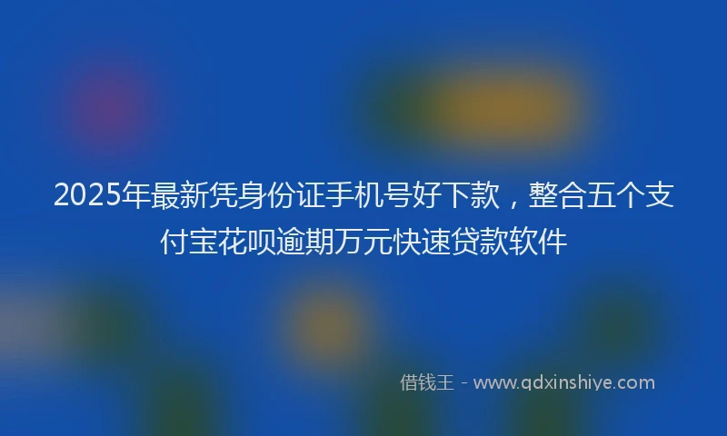 2025年最新凭身份证手机号好下款，整合五个支付宝花呗逾期万元快速贷款软件