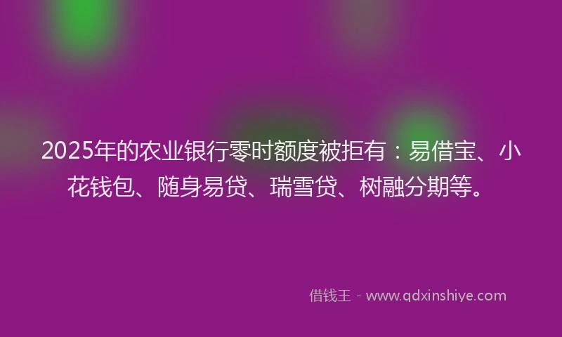 2025年的农业银行零时额度被拒有：易借宝、小花钱包、随身易贷、瑞雪贷、树融分期等。