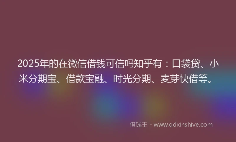 2025年的在微信借钱可信吗知乎有：口袋贷、小米分期宝、借款宝融、时光分期、麦芽快借等。