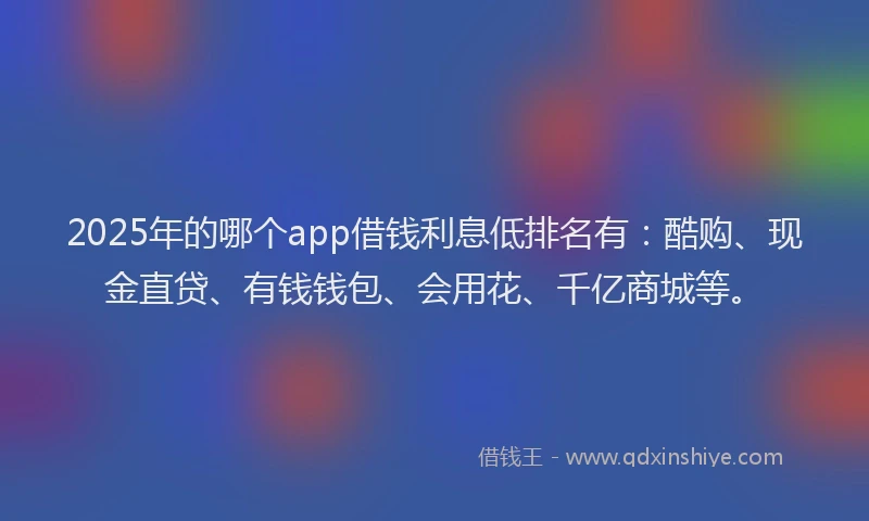 2025年的哪个app借钱利息低排名有：酷购、现金直贷、有钱钱包、会用花、千亿商城等。