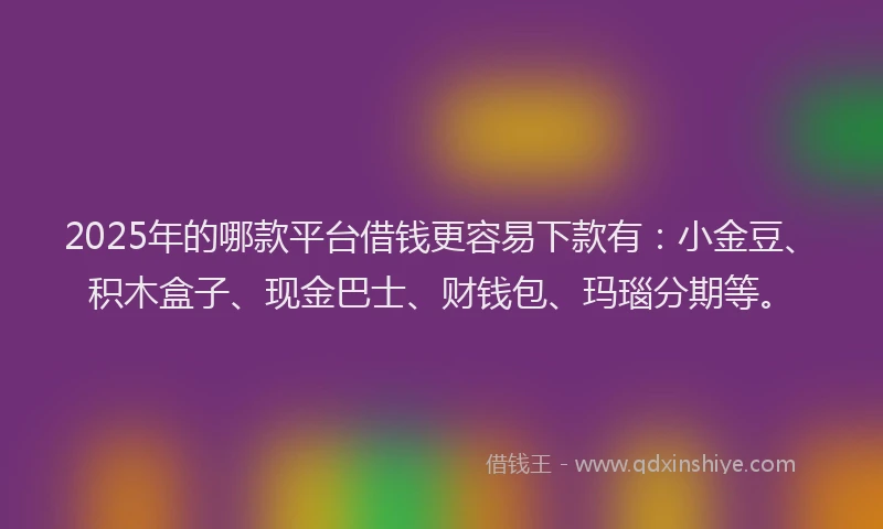 2025年的哪款平台借钱更容易下款有：小金豆、积木盒子、现金巴士、财钱包、玛瑙分期等。