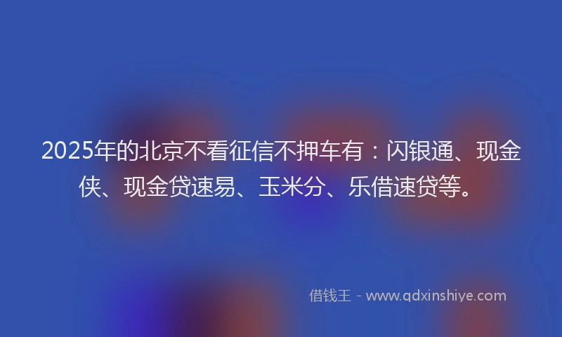 2025年的北京不看征信不押车有：闪银通、现金侠、现金贷速易、玉米分、乐借速贷等。