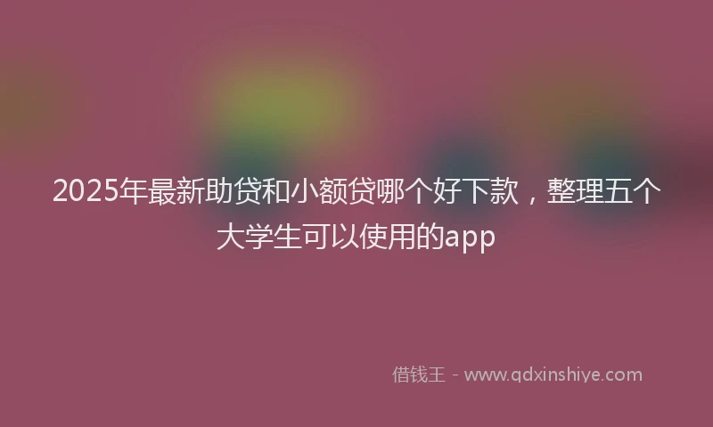 2025年最新助贷和小额贷哪个好下款，整理五个大学生可以使用的app