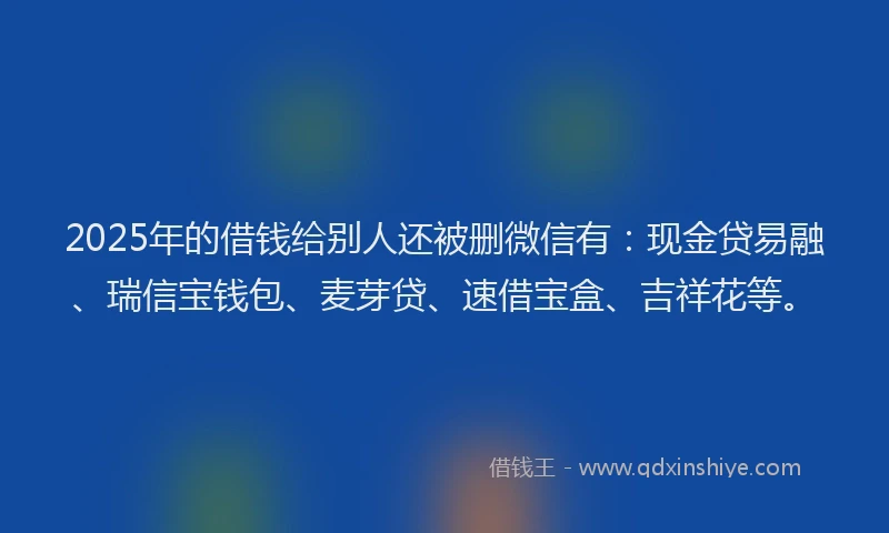 2025年的借钱给别人还被删微信有：现金贷易融、瑞信宝钱包、麦芽贷、速借宝盒、吉祥花等。