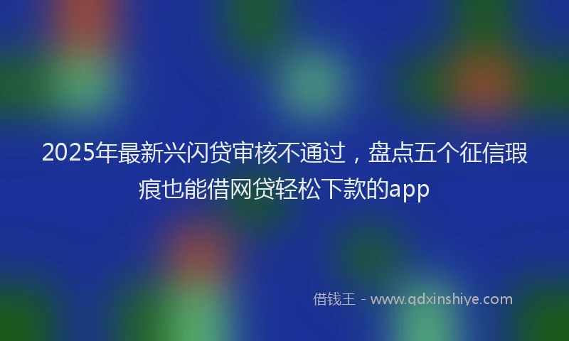 2025年最新兴闪贷审核不通过，盘点五个征信瑕疵也能借网贷轻松下款的app