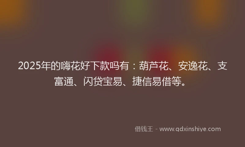 2025年的嗨花好下款吗有：葫芦花、安逸花、支富通、闪贷宝易、捷信易借等。