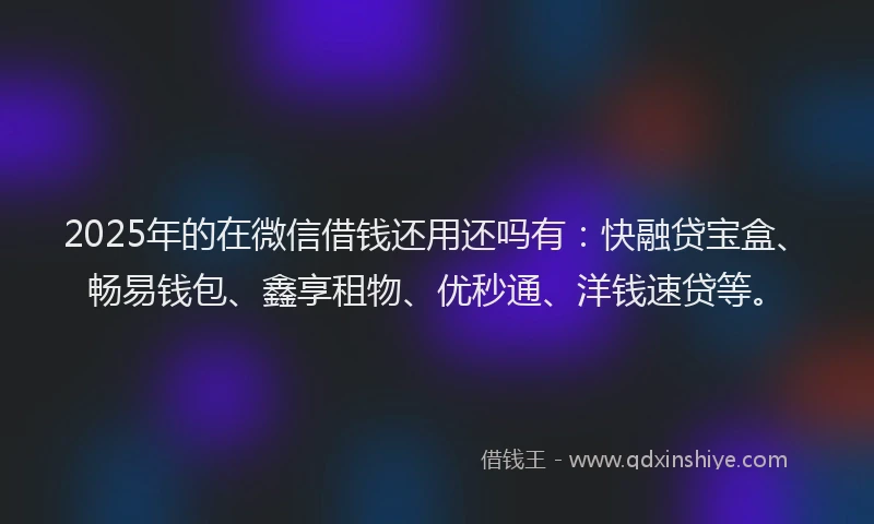 2025年的在微信借钱还用还吗有：快融贷宝盒、畅易钱包、鑫享租物、优秒通、洋钱速贷等。